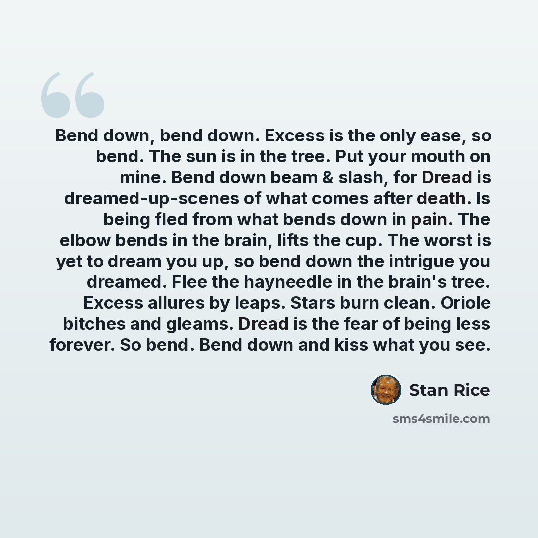 “Bend down, bend down. Excess is the only ease, so bend. The sun is in the tree. Put your mouth on mine. Bend down beam & slash, for Dread is dreamed-up-scenes of what comes after death. Is being fled from what bends down in pain. The elbow bends in the brain, lifts the cup. The worst is yet to…” quote by Stan Rice