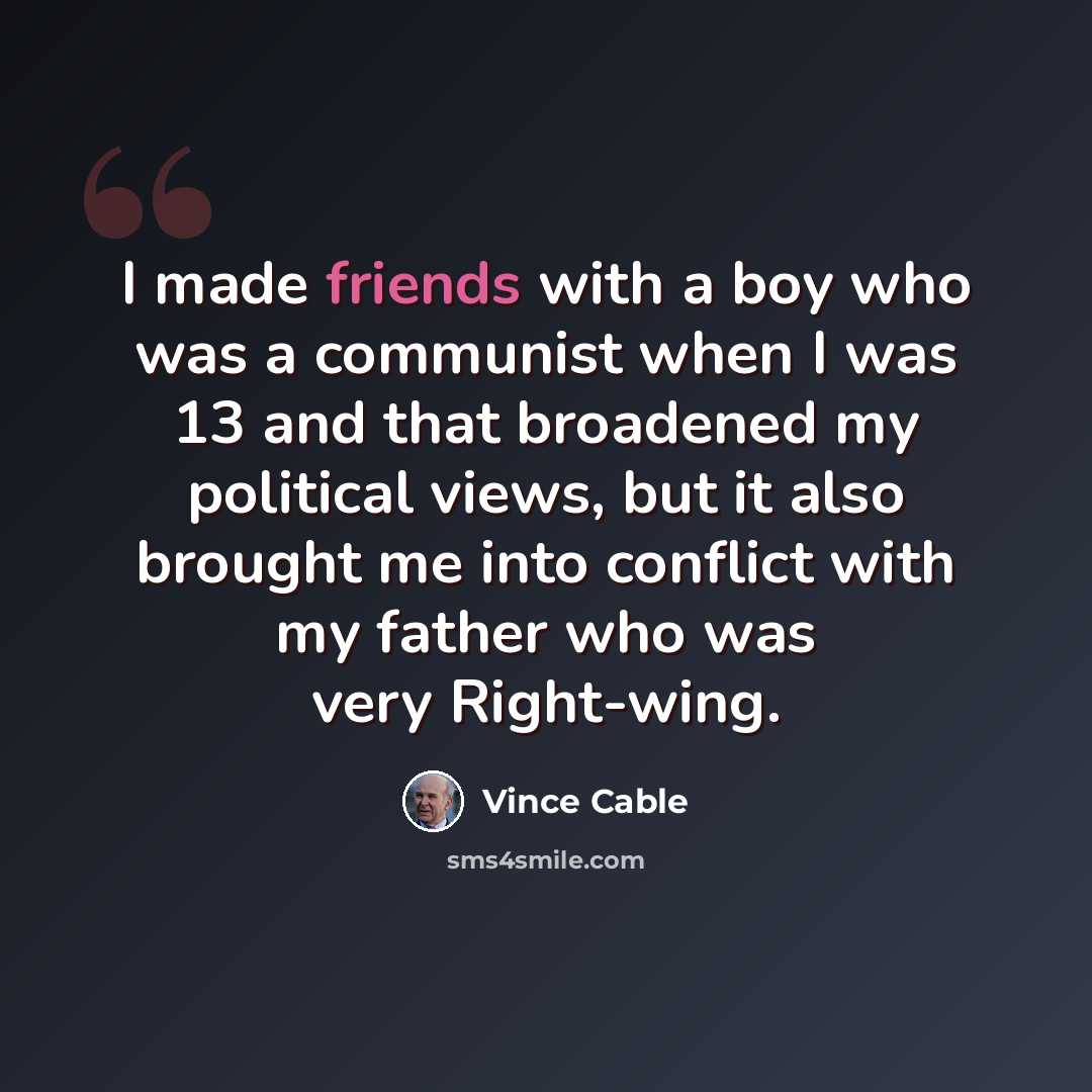 “I made friends with a boy who was a communist when I was 13 and that broadened my political views, but it also brought me into conflict with my father who was very Right-wing.” quote by Vince Cable