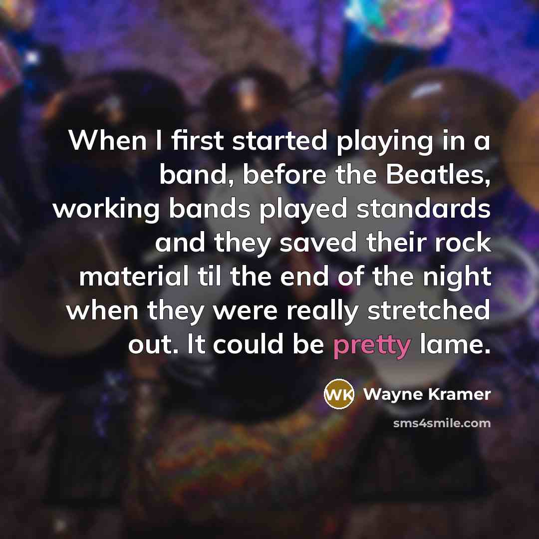 “When I first started playing in a band, before the Beatles, working bands played standards and they saved their rock material til the end of the night when they were really stretched out. It could be pretty lame.” quote by Wayne Kramer