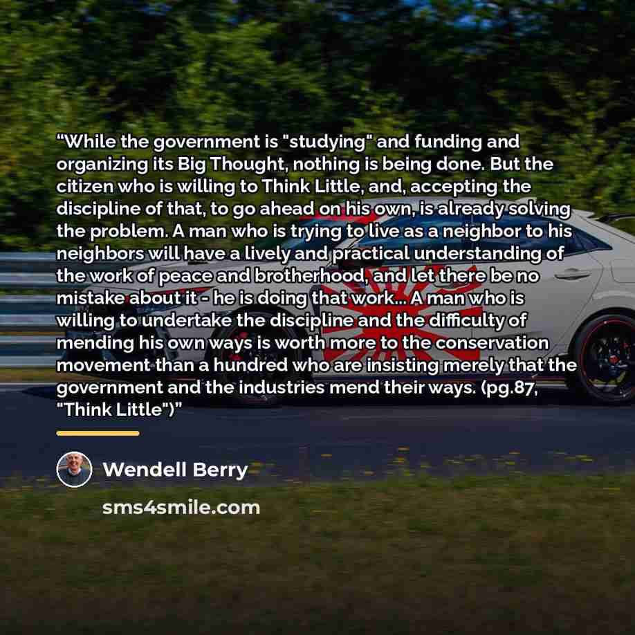 “While the government is "studying" and funding and organizing its Big Thought, nothing is being done. But the citizen who is willing to Think Little, and, accepting the discipline of that, to go ahead on his own, is already solving the problem. A man who is trying to live as a neighbor to his…” quote by Wendell Berry
