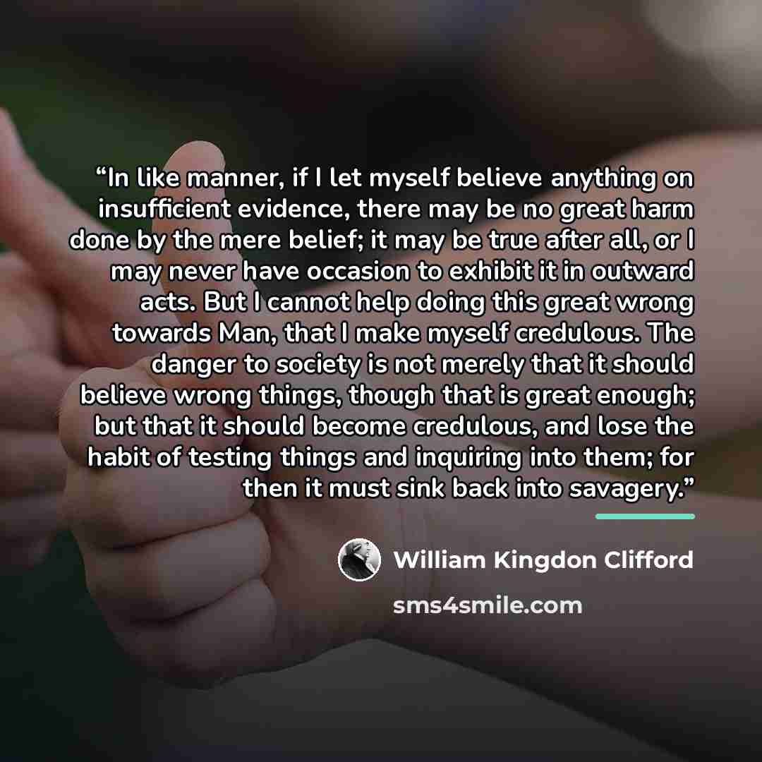 “In like manner, if I let myself believe anything on insufficient evidence, there may be no great harm done by the mere belief; it may be true after all, or I may never have occasion to exhibit it in outward acts. But I cannot help doing this great wrong towards Man, that I make myself credulous…” quote by William Kingdon Clifford