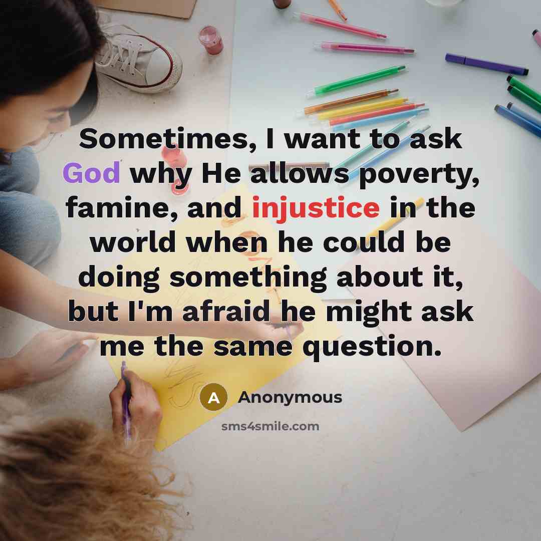 “Sometimes, I want to ask God why He allows poverty, famine, and injustice in the world when he could be doing something about it, but I'm afraid he might ask me the same question.” quote by Anonymous