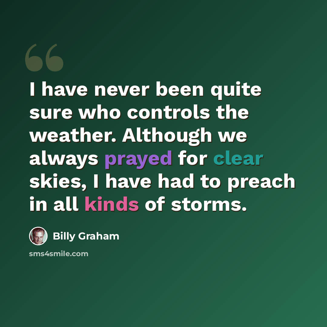 “I have never been quite sure who controls the weather. Although we always prayed for clear skies, I have had to preach in all kinds of storms.” quote by Billy Graham