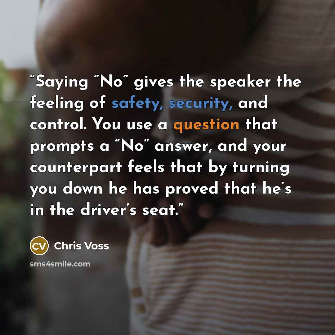 “Saying “No” gives the speaker the feeling of safety, security, and control. You use a question that prompts a “No” answer, and your counterpart feels that by turning you down he has proved that he’s in the driver’s seat.” quote by Chris Voss