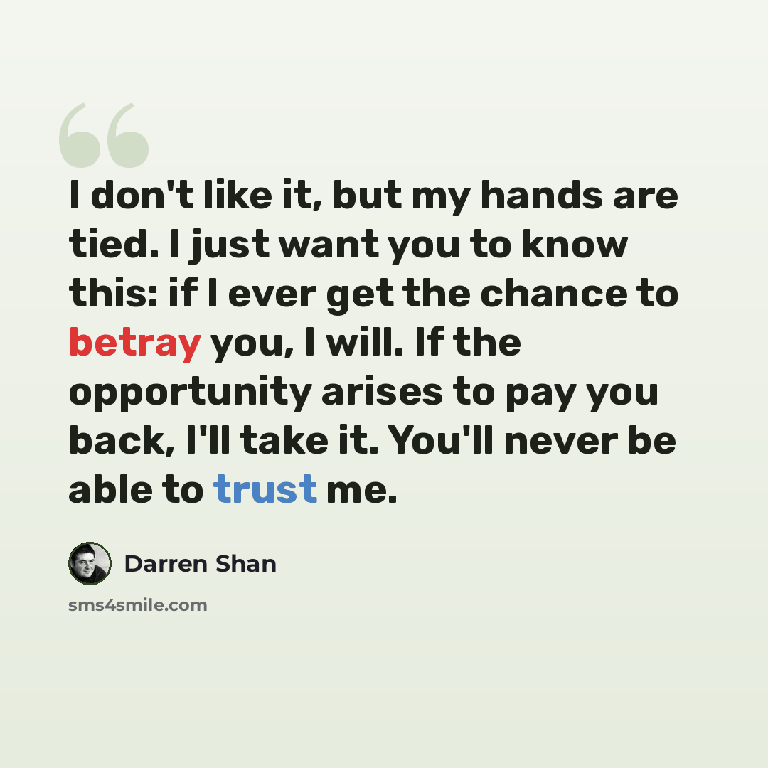 “I don't like it, but my hands are tied. I just want you to know this: if I ever get the chance to betray you, I will. If the opportunity arises to pay you back, I'll take it. You'll never be able to trust me.” quote by Darren Shan