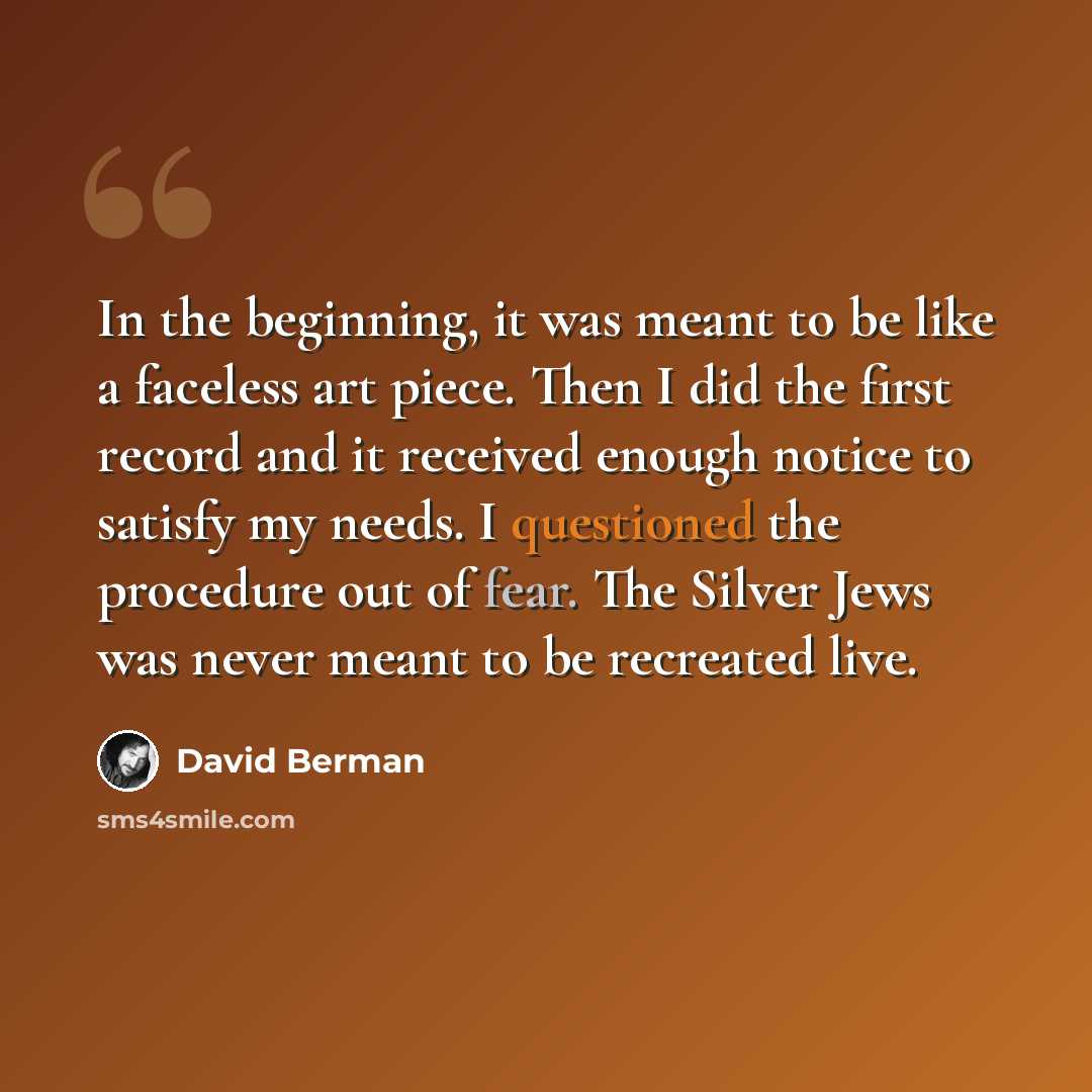 “In the beginning, it was meant to be like a faceless art piece. Then I did the first record and it received enough notice to satisfy my needs. I questioned the procedure out of fear. The Silver Jews was never meant to be recreated live.” quote by David Berman