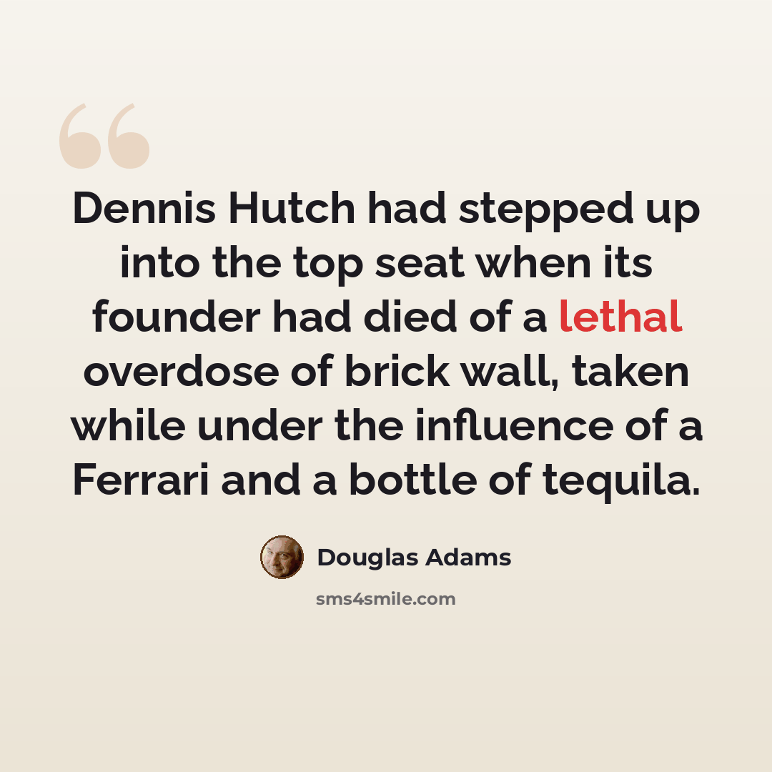 “Dennis Hutch had stepped up into the top seat when its founder had died of a lethal overdose of brick wall, taken while under the influence of a Ferrari and a bottle of tequila.” quote by Douglas Adams