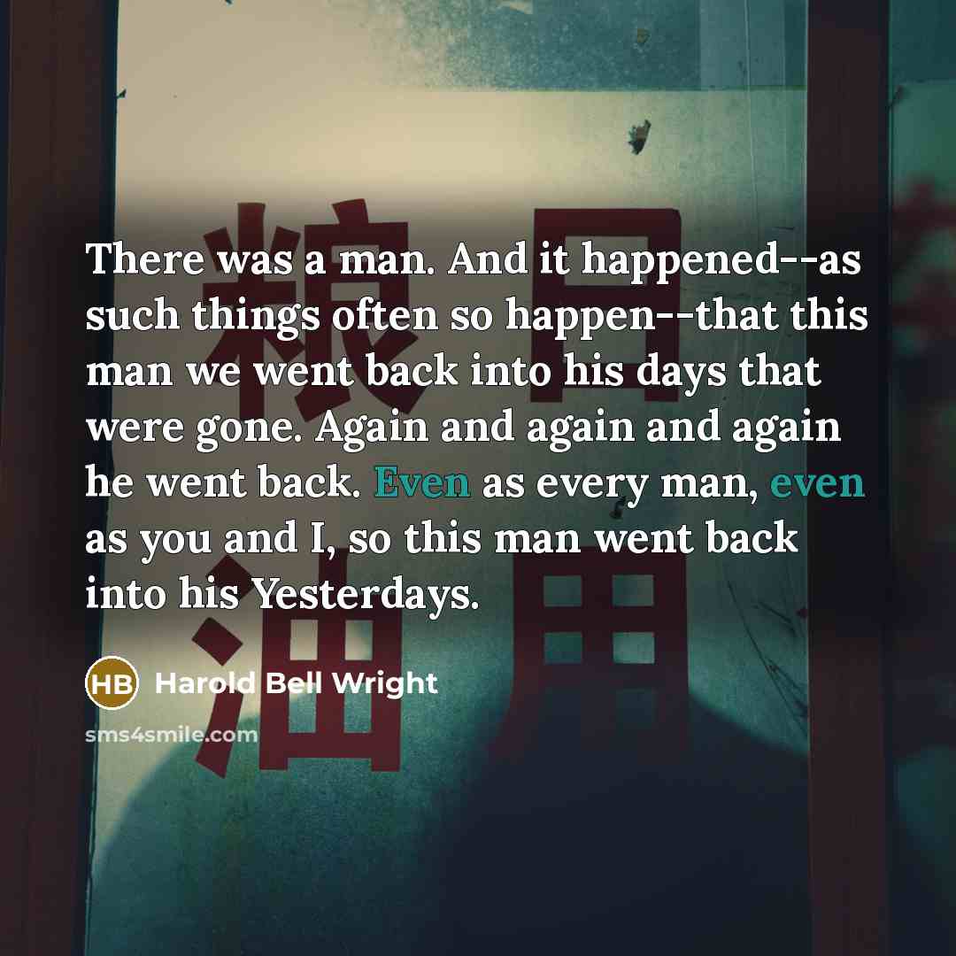 “There was a man. And it happened--as such things often so happen--that this man we went back into his days that were gone. Again and again and again he went back. Even as every man, even as you and I, so this man went back into his Yesterdays.” quote by Harold Bell Wright