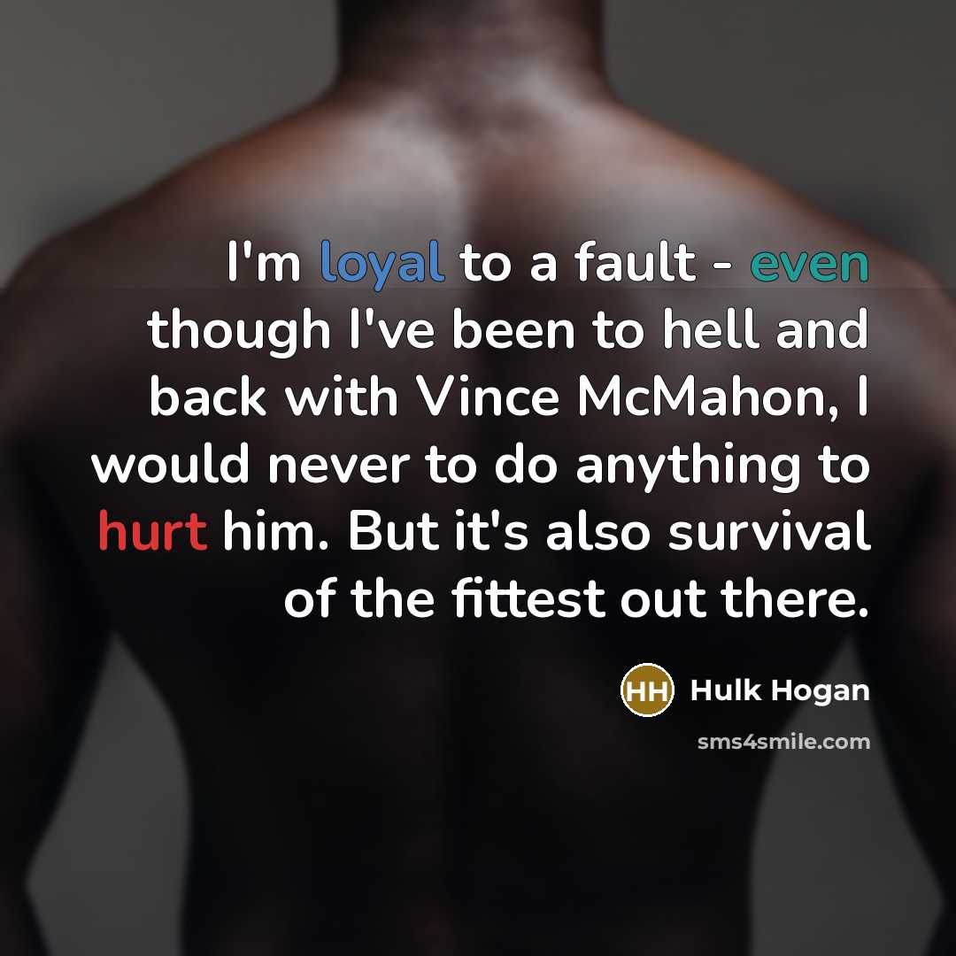 “I'm loyal to a fault - even though I've been to hell and back with Vince McMahon, I would never to do anything to hurt him. But it's also survival of the fittest out there.” quote by Hulk Hogan