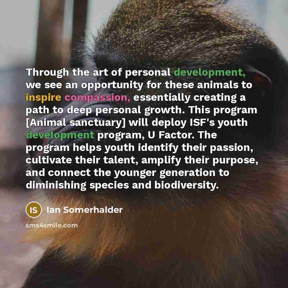 “Through the art of personal development, we see an opportunity for these animals to inspire compassion, essentially creating a path to deep personal growth. This program [Animal sanctuary] will deploy ISF's youth development program, U Factor. The program helps youth identify their passion…” quote by Ian Somerhalder