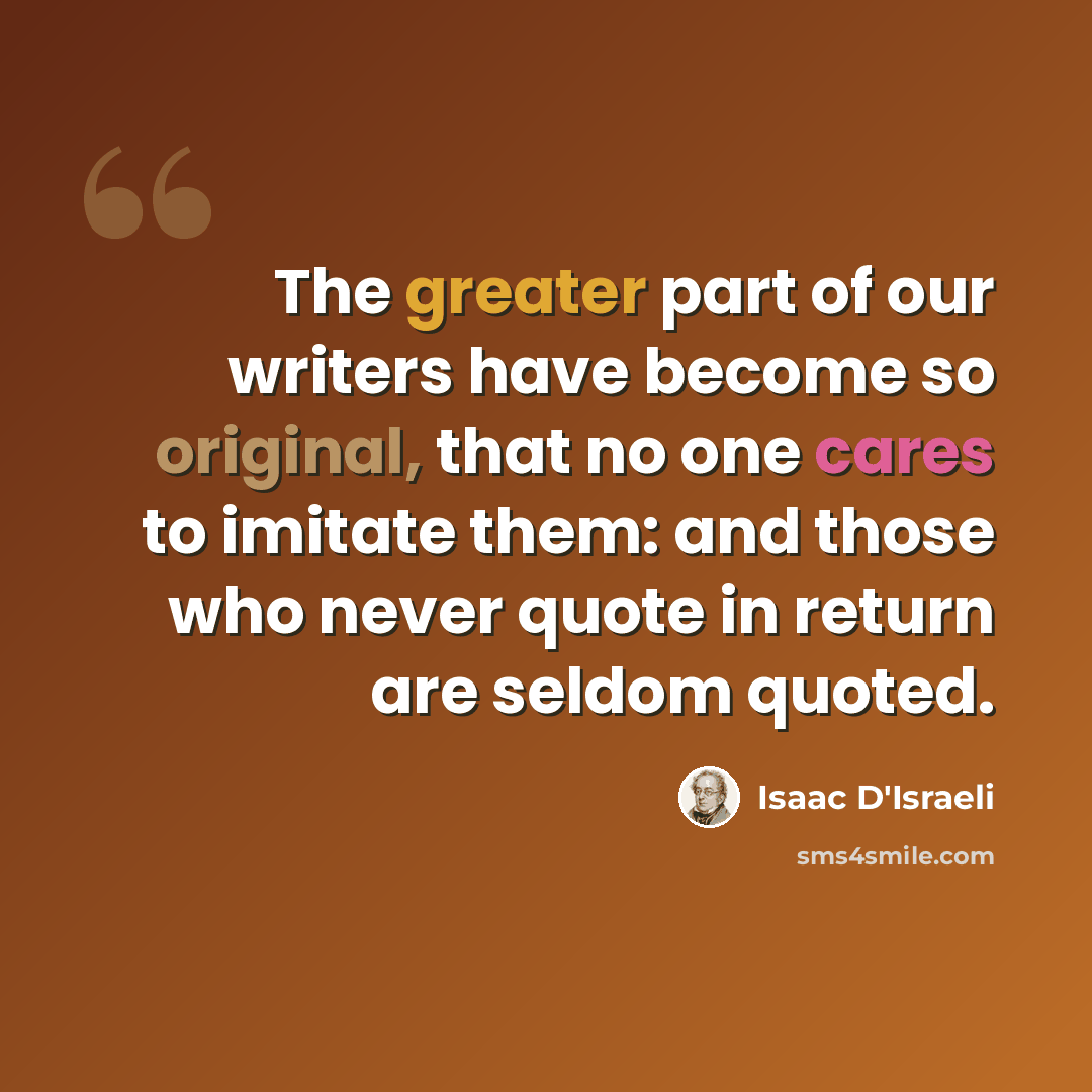 “The greater part of our writers have become so original, that no one cares to imitate them: and those who never quote in return are seldom quoted.” quote by Isaac D'Israeli