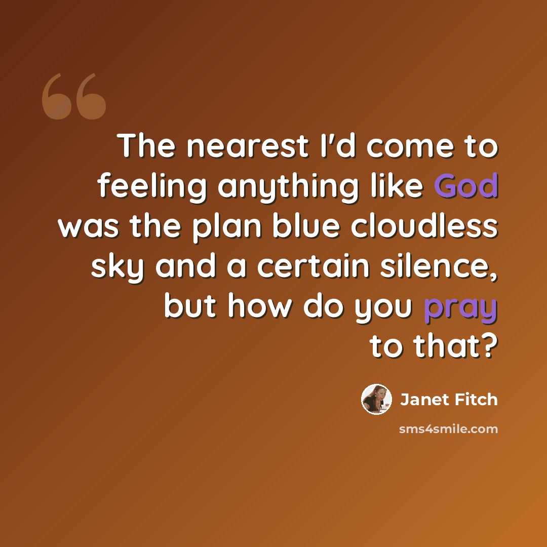 “The nearest I'd come to feeling anything like God was the plan blue cloudless sky and a certain silence, but how do you pray to that?” quote by Janet Fitch