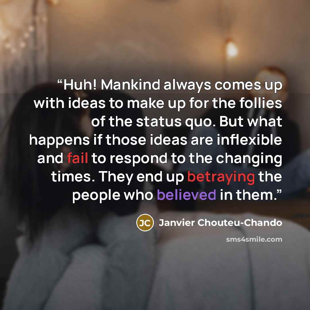 “Huh! Mankind always comes up with ideas to make up for the follies of the status quo. But what happens if those ideas are inflexible and fail to respond to the changing times. They end up betraying the people who believed in them.” quote by Janvier Chouteu-Chando