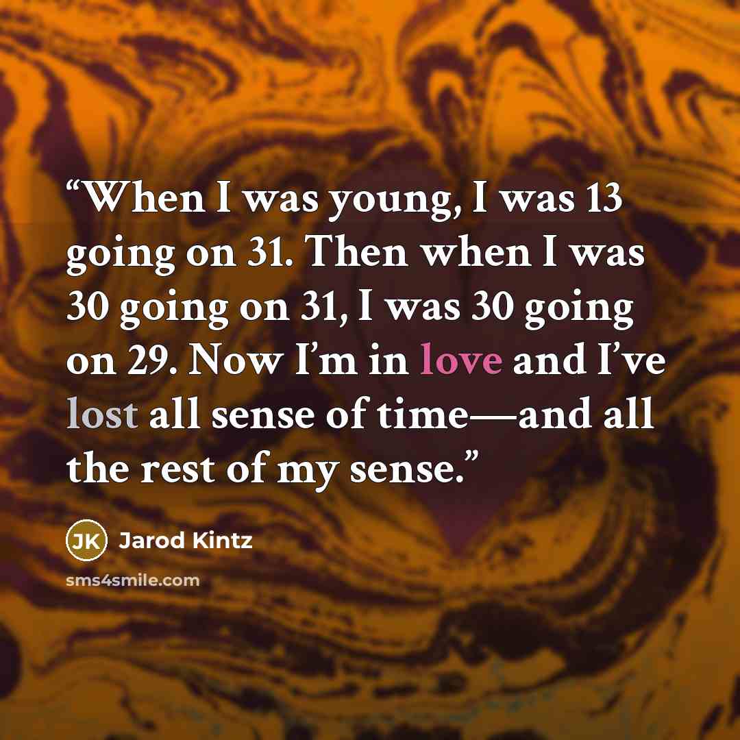 “When I was young, I was 13 going on 31. Then when I was 30 going on 31, I was 30 going on 29. Now I’m in love and I’ve lost all sense of time—and all the rest of my sense.” quote by Jarod Kintz