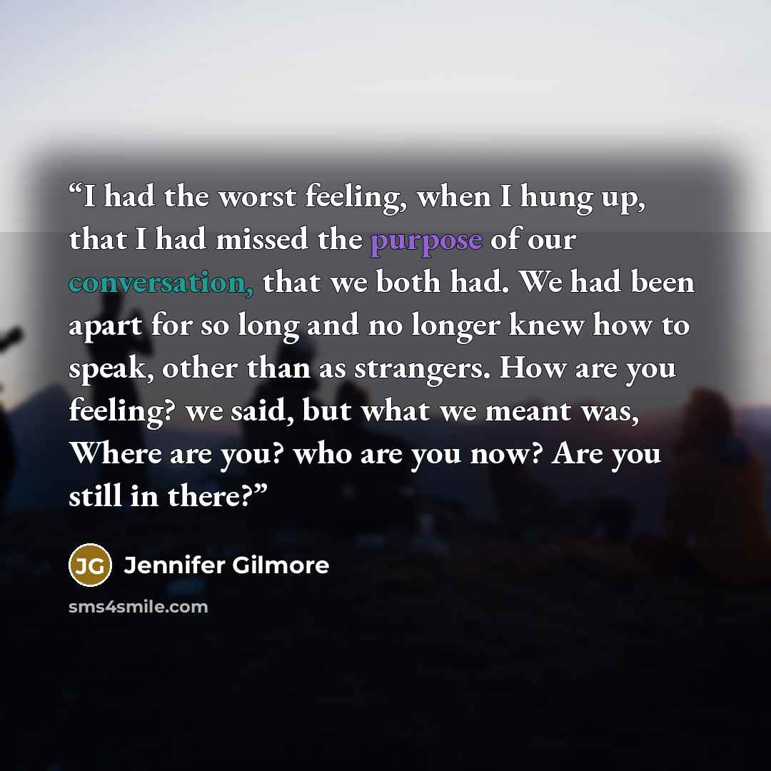 “I had the worst feeling, when I hung up, that I had missed the purpose of our conversation, that we both had. We had been apart for so long and no longer knew how to speak, other than as strangers. How are you feeling? we said, but what we meant was, Where are you? who are you now? Are you still…” quote by Jennifer Gilmore
