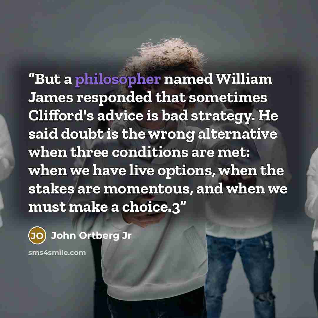 “But a philosopher named William James responded that sometimes Clifford's advice is bad strategy. He said doubt is the wrong alternative when three conditions are met: when we have live options, when the stakes are momentous, and when we must make a choice.3” quote by John Ortberg Jr