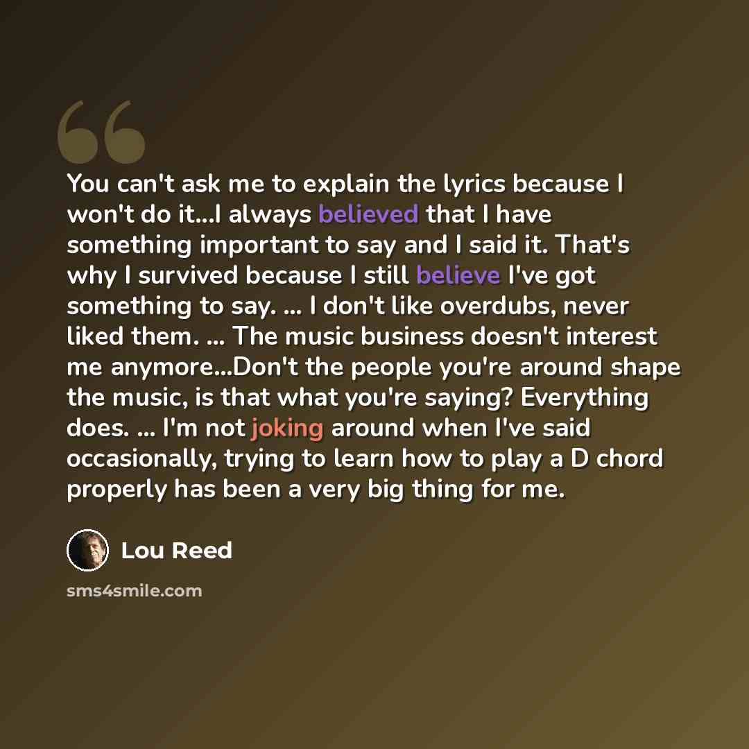 “You can't ask me to explain the lyrics because I won't do it...I always believed that I have something important to say and I said it. That's why I survived because I still believe I've got something to say. ... I don't like overdubs, never liked them. ... The music business doesn't interest me…” quote by Lou Reed