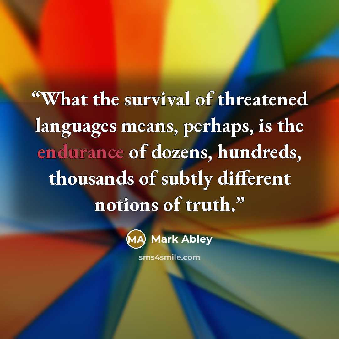 “What the survival of threatened languages means, perhaps, is the endurance of dozens, hundreds, thousands of subtly different notions of truth.” quote by Mark Abley