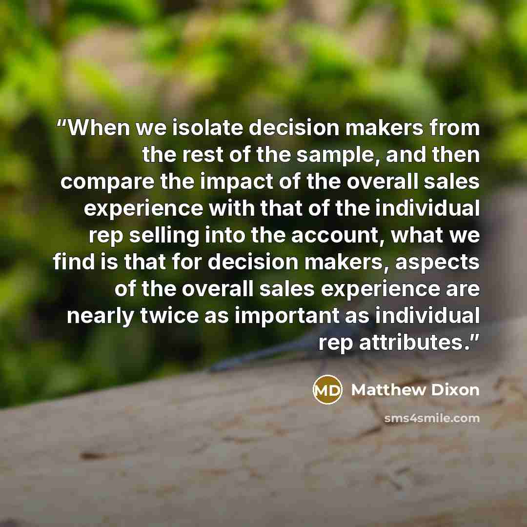 “When we isolate decision makers from the rest of the sample, and then compare the impact of the overall sales experience with that of the individual rep selling into the account, what we find is that for decision makers, aspects of the overall sales experience are nearly twice as important as…” quote by Matthew Dixon
