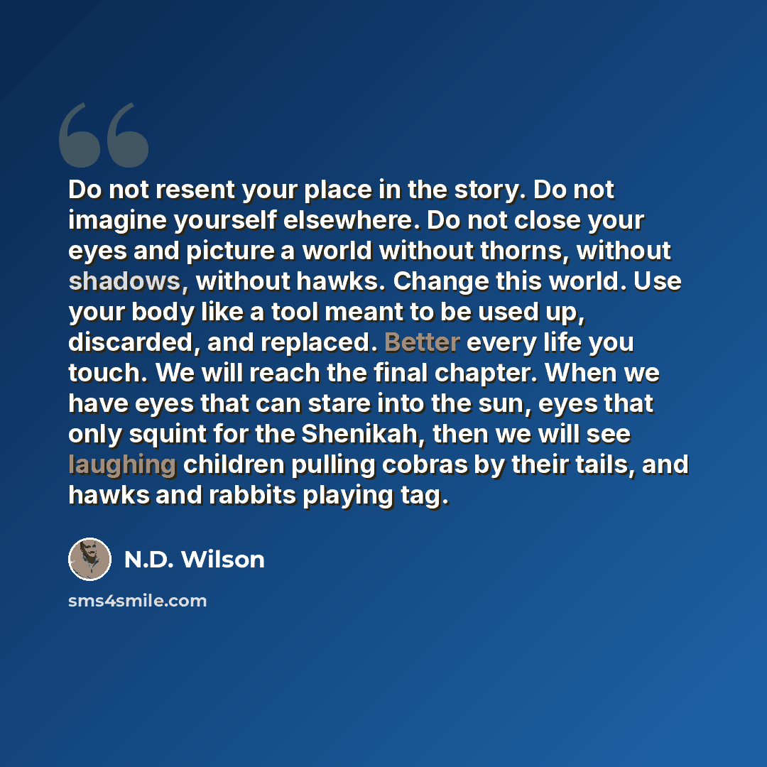 “Do not resent your place in the story. Do not imagine yourself elsewhere. Do not close your eyes and picture a world without thorns, without shadows, without hawks. Change this world. Use your body like a tool meant to be used up, discarded, and replaced. Better every life you touch. We will reach…” quote by N.D. Wilson