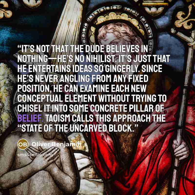 “It’s not that the Dude believes in nothing—he’s no nihilist. It’s just that he entertains ideas so gingerly. Since he’s never angling from any fixed position, he can examine each new conceptual element without trying to chisel it into some concrete pillar of belief. Taoism calls this approach the…” quote by Oliver Benjamin