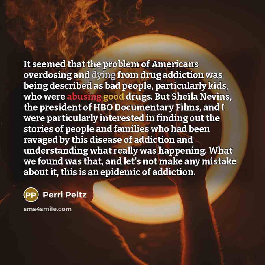 “It seemed that the problem of Americans overdosing and dying from drug addiction was being described as bad people, particularly kids, who were abusing good drugs. But Sheila Nevins, the president of HBO Documentary Films, and I were particularly interested in finding out the stories of people and…” quote by Perri Peltz