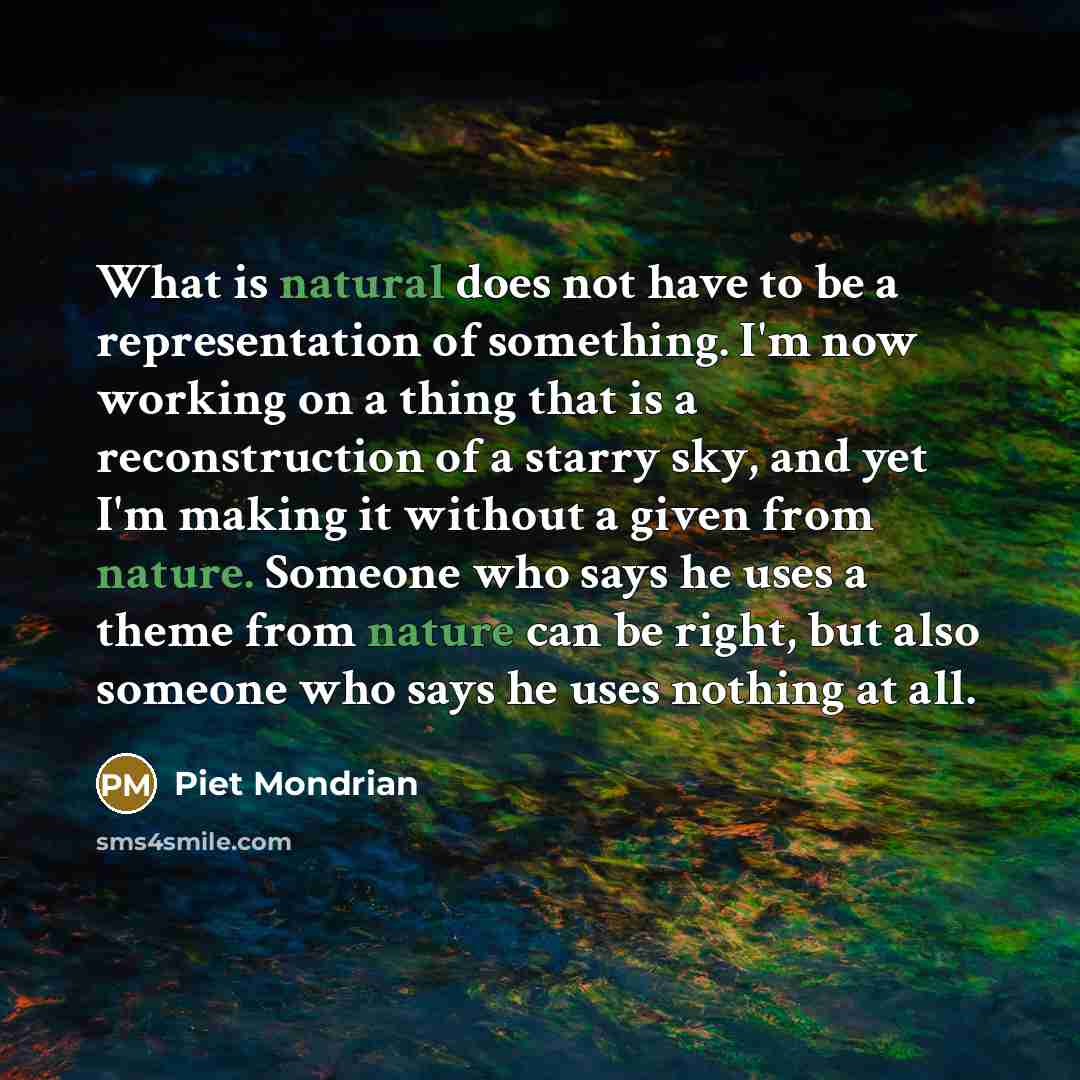 “What is natural does not have to be a representation of something. I'm now working on a thing that is a reconstruction of a starry sky, and yet I'm making it without a given from nature. Someone who says he uses a theme from nature can be right, but also someone who says he uses nothing at all.” quote by Piet Mondrian