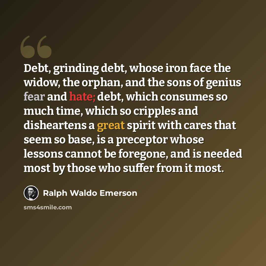 “Debt, grinding debt, whose iron face the widow, the orphan, and the sons of genius fear and hate; debt, which consumes so much time, which so cripples and disheartens a great spirit with cares that seem so base, is a preceptor whose lessons cannot be foregone, and is needed most by those who…” quote by Ralph Waldo Emerson