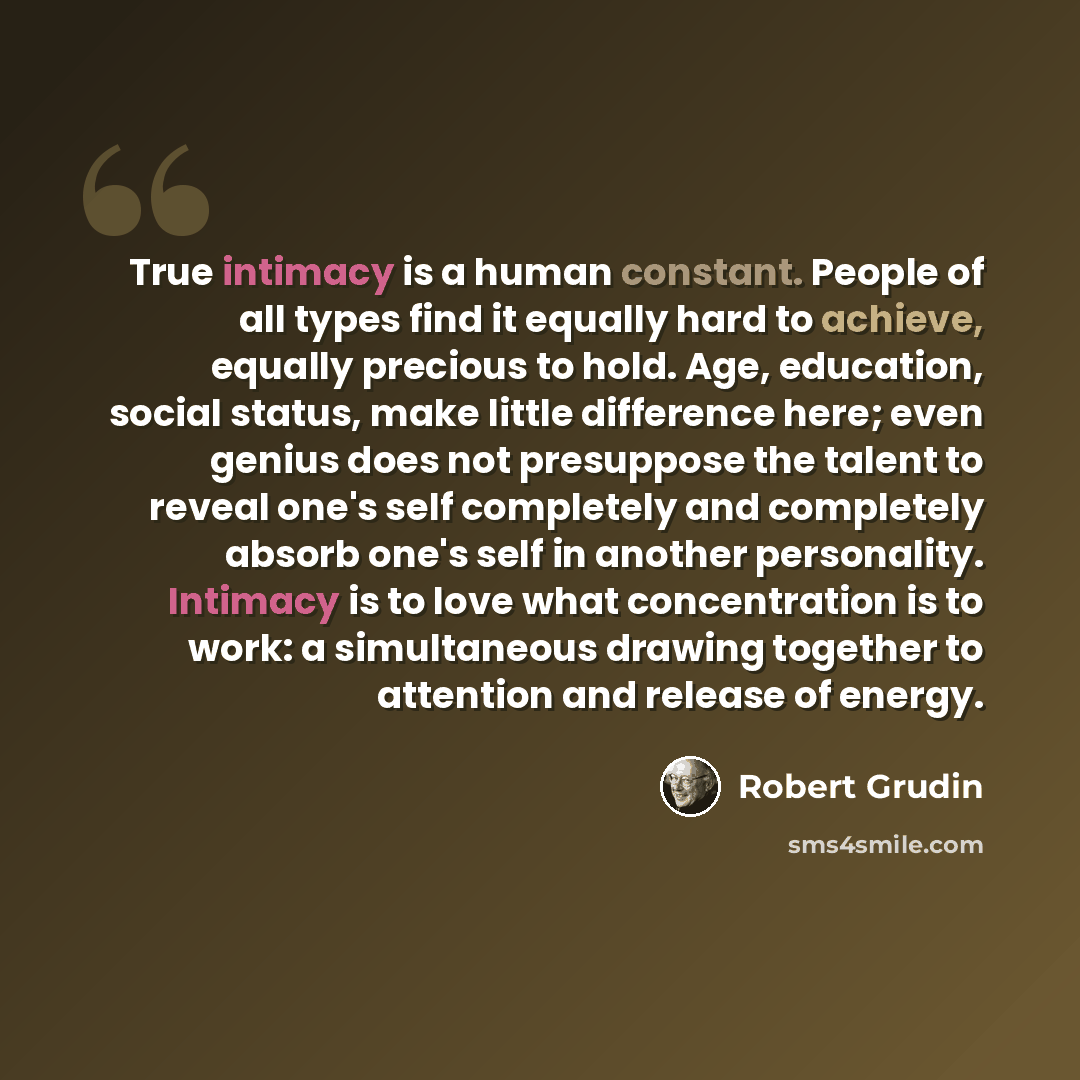 “True intimacy is a human constant. People of all types find it equally hard to achieve, equally precious to hold. Age, education, social status, make little difference here; even genius does not presuppose the talent to reveal one's self completely and completely absorb one's self in another…” quote by Robert Grudin