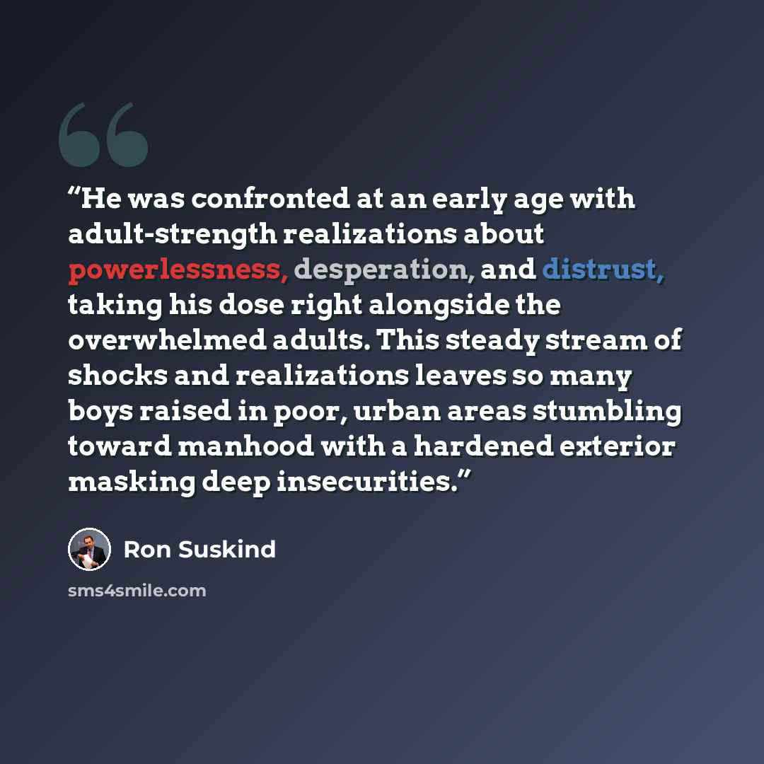 “He was confronted at an early age with adult-strength realizations about powerlessness, desperation, and distrust, taking his dose right alongside the overwhelmed adults. This steady stream of shocks and realizations leaves so many boys raised in poor, urban areas stumbling toward manhood with a…” quote by Ron Suskind