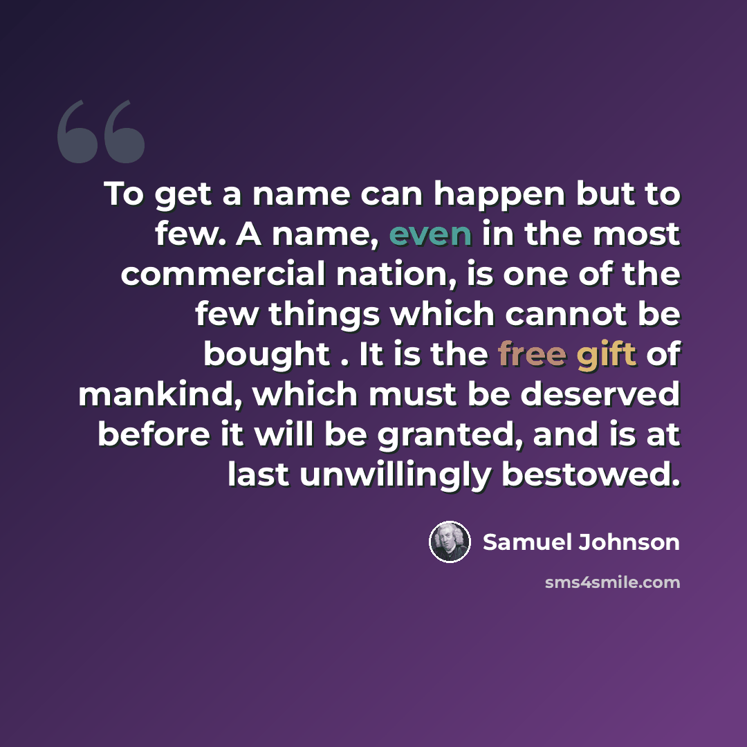 “To get a name can happen but to few. A name, even in the most commercial nation, is one of the few things which cannot be bought . It is the free gift of mankind, which must be deserved before it will be granted, and is at last unwillingly bestowed.” quote by Samuel Johnson