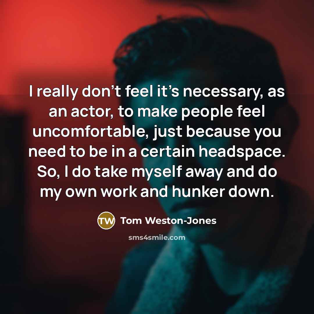“I really don't feel it's necessary, as an actor, to make people feel uncomfortable, just because you need to be in a certain headspace. So, I do take myself away and do my own work and hunker down.” quote by Tom Weston-Jones