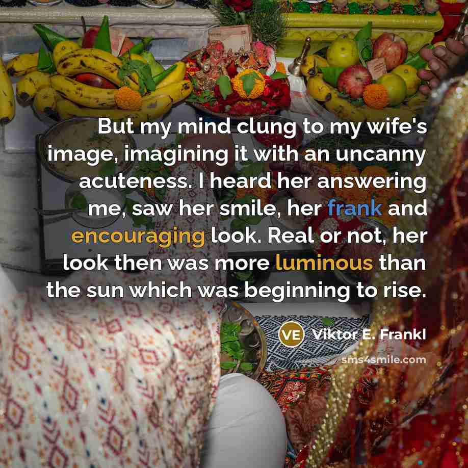 “But my mind clung to my wife's image, imagining it with an uncanny acuteness. I heard her answering me, saw her smile, her frank and encouraging look. Real or not, her look then was more luminous than the sun which was beginning to rise.” quote by Viktor E. Frankl