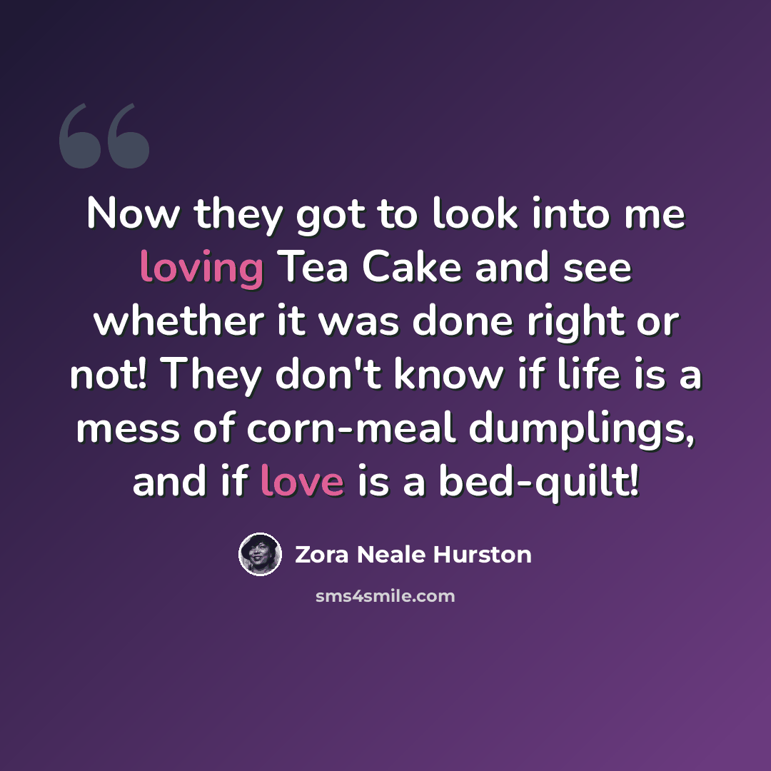 “Now they got to look into me loving Tea Cake and see whether it was done right or not! They don't know if life is a mess of corn-meal dumplings, and if love is a bed-quilt!” quote by Zora Neale Hurston