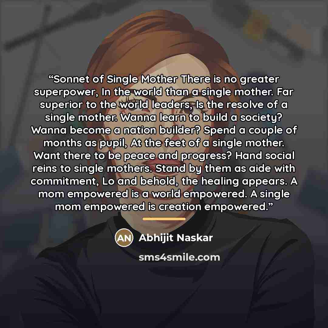 “Sonnet of Single Mother There is no greater superpower, In the world than a single mother. Far superior to the world leaders, Is the resolve of a single mother. Wanna learn to build a society? Wanna become a nation builder? Spend a couple of months as pupil, At the feet of a single mother. Want…” quote by Abhijit Naskar