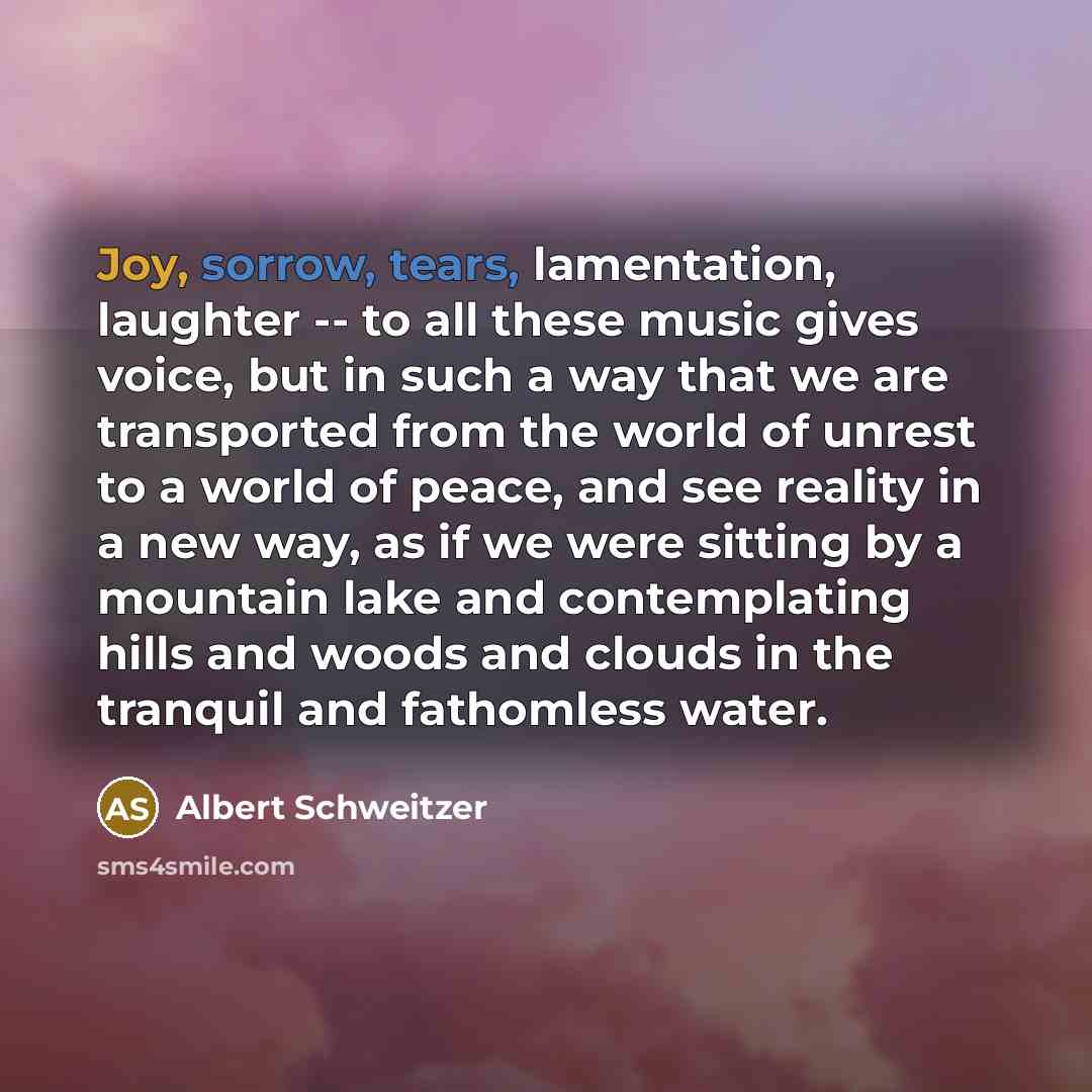 “Joy, sorrow, tears, lamentation, laughter -- to all these music gives voice, but in such a way that we are transported from the world of unrest to a world of peace, and see reality in a new way, as if we were sitting by a mountain lake and contemplating hills and woods and clouds in the tranquil…” quote by Albert Schweitzer