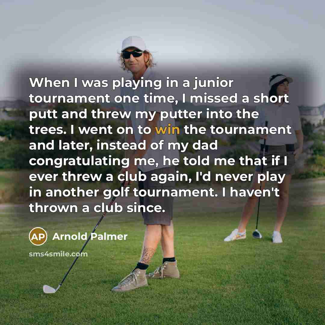 “When I was playing in a junior tournament one time, I missed a short putt and threw my putter into the trees. I went on to win the tournament and later, instead of my dad congratulating me, he told me that if I ever threw a club again, I'd never play in another golf tournament. I haven't thrown a…” quote by Arnold Palmer