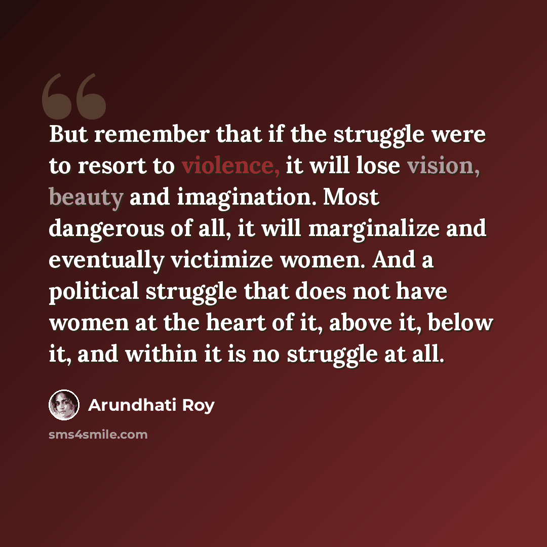 “But remember that if the struggle were to resort to violence, it will lose vision, beauty and imagination. Most dangerous of all, it will marginalize and eventually victimize women. And a political struggle that does not have women at the heart of it, above it, below it, and within it is no…” quote by Arundhati Roy