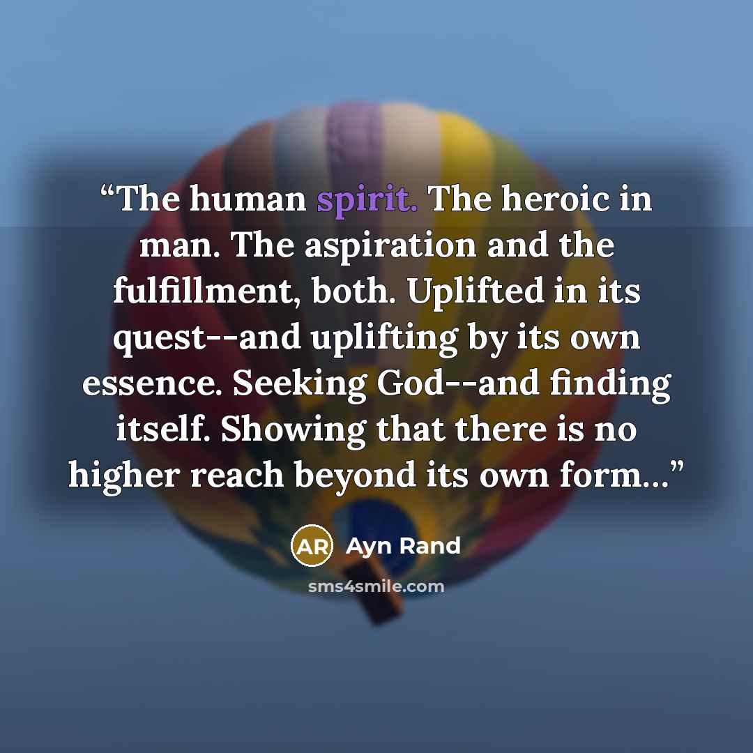 “The human spirit. The heroic in man. The aspiration and the fulfillment, both. Uplifted in its quest--and uplifting by its own essence. Seeking God--and finding itself. Showing that there is no higher reach beyond its own form…” quote by Ayn Rand