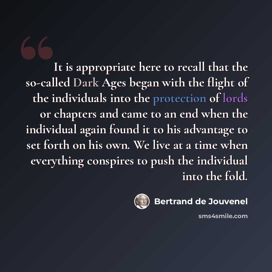 “It is appropriate here to recall that the so-called Dark Ages began with the flight of the individuals into the protection of lords or chapters and came to an end when the individual again found it to his advantage to set forth on his own. We live at a time when everything conspires to push the…” quote by Bertrand de Jouvenel