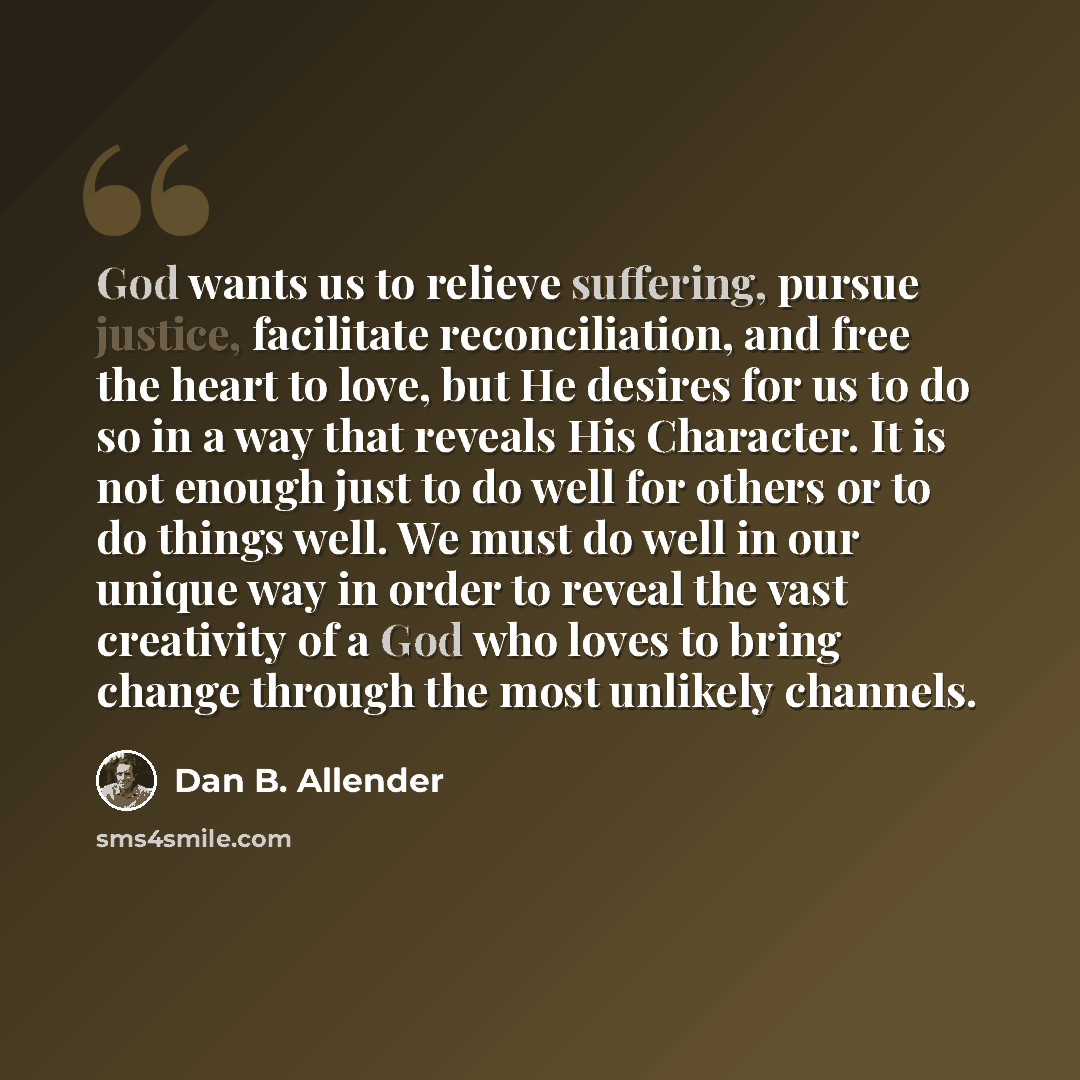 “God wants us to relieve suffering, pursue justice, facilitate reconciliation, and free the heart to love, but He desires for us to do so in a way that reveals His Character. It is not enough just to do well for others or to do things well. We must do well in our unique way in order to reveal the…” quote by Dan B. Allender