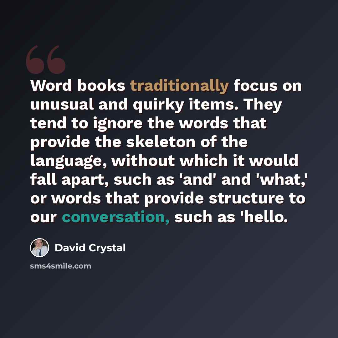 “Word books traditionally focus on unusual and quirky items. They tend to ignore the words that provide the skeleton of the language, without which it would fall apart, such as 'and' and 'what,' or words that provide structure to our conversation, such as 'hello.” quote by David Crystal