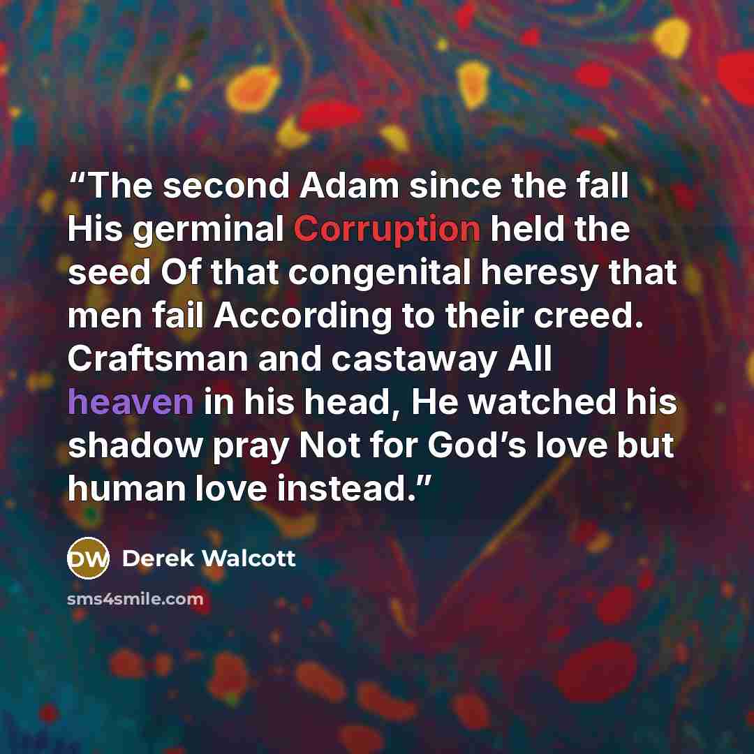 “The second Adam since the fall His germinal Corruption held the seed Of that congenital heresy that men fail According to their creed. Craftsman and castaway All heaven in his head, He watched his shadow pray Not for God’s love but human love instead.” quote by Derek Walcott