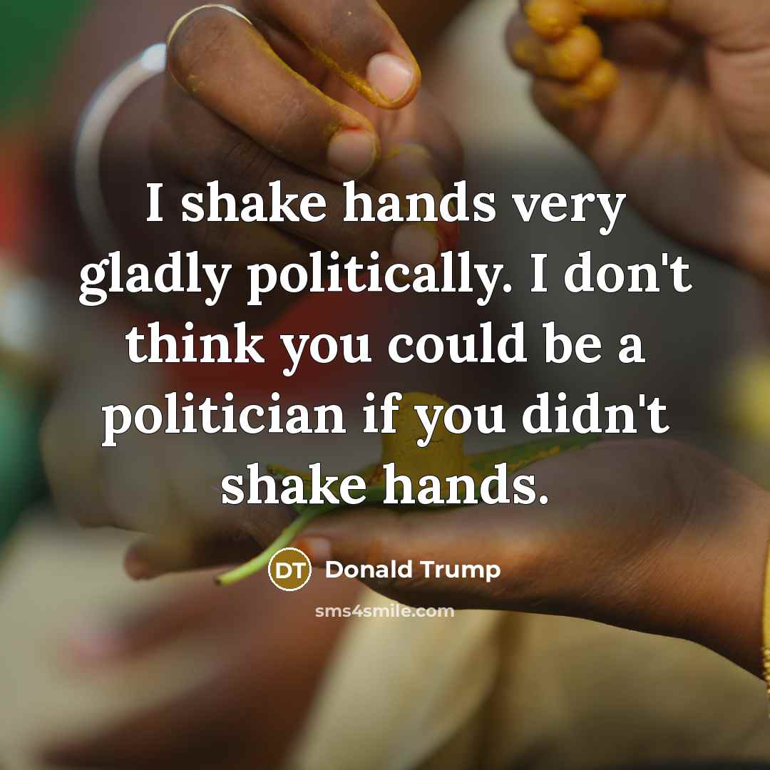 “I shake hands very gladly politically. I don't think you could be a politician if you didn't shake hands.” quote by Donald Trump