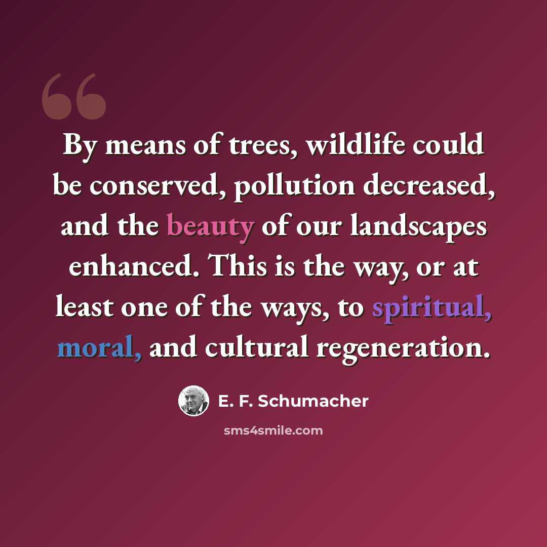 “By means of trees, wildlife could be conserved, pollution decreased, and the beauty of our landscapes enhanced. This is the way, or at least one of the ways, to spiritual, moral, and cultural regeneration.” quote by E. F. Schumacher