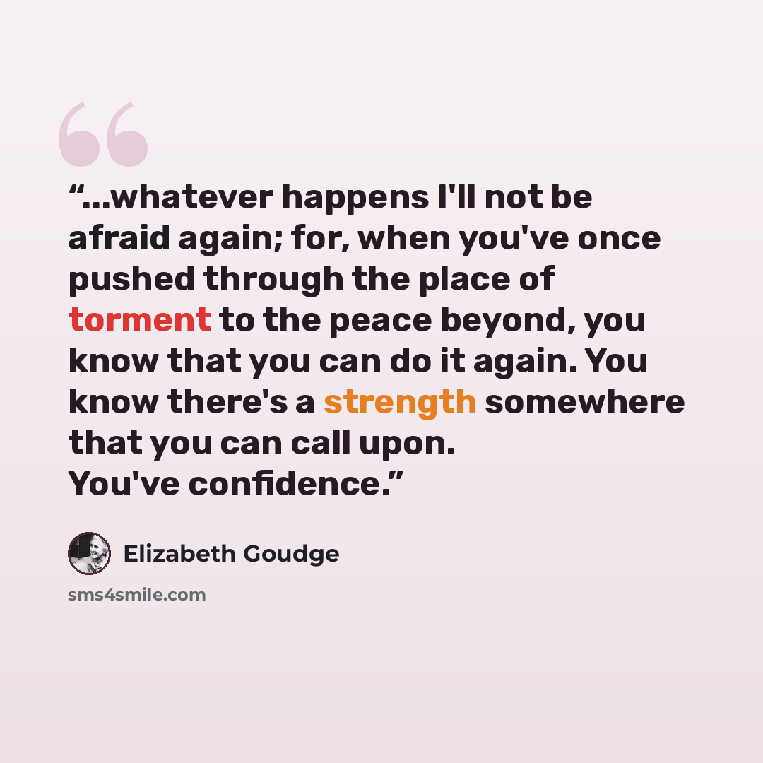 “...whatever happens I'll not be afraid again; for, when you've once pushed through the place of torment to the peace beyond, you know that you can do it again. You know there's a strength somewhere that you can call upon. You've confidence.” quote by Elizabeth Goudge