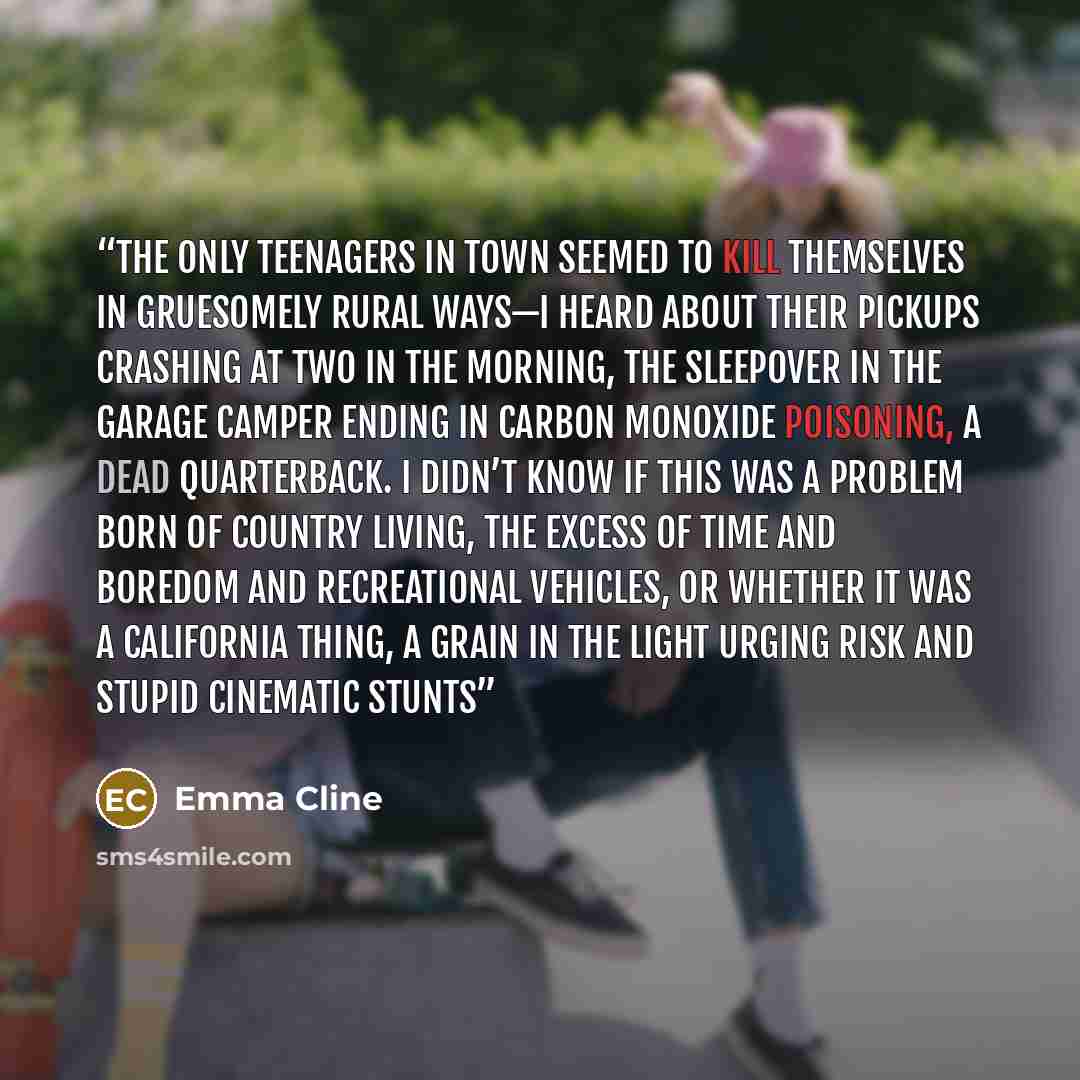 “The only teenagers in town seemed to kill themselves in gruesomely rural ways—I heard about their pickups crashing at two in the morning, the sleepover in the garage camper ending in carbon monoxide poisoning, a dead quarterback. I didn’t know if this was a problem born of country living, the…” quote by Emma Cline