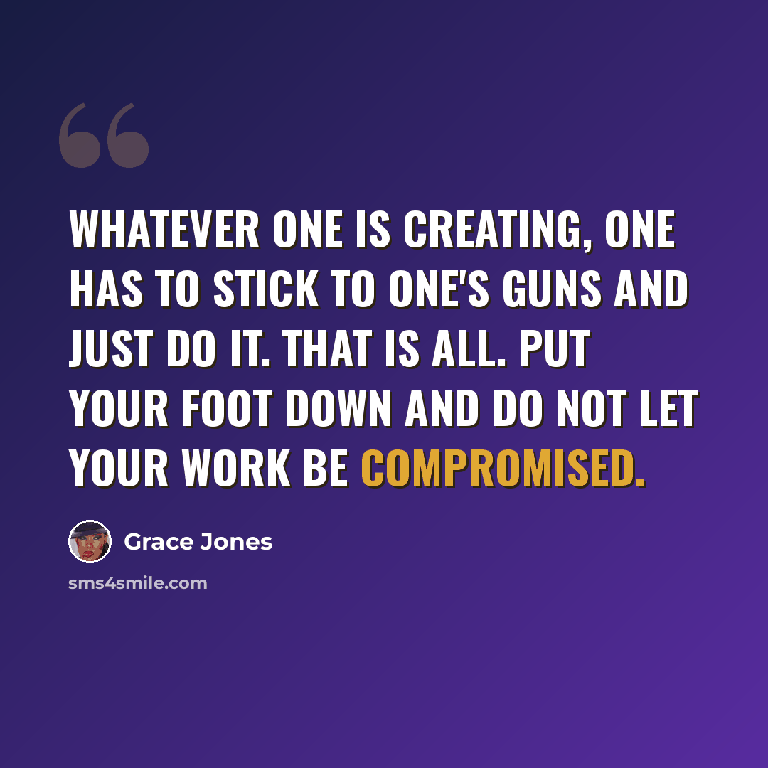 “Whatever one is creating, one has to stick to one's guns and just do it. That is all. Put your foot down and do not let your work be compromised.” quote by Grace Jones