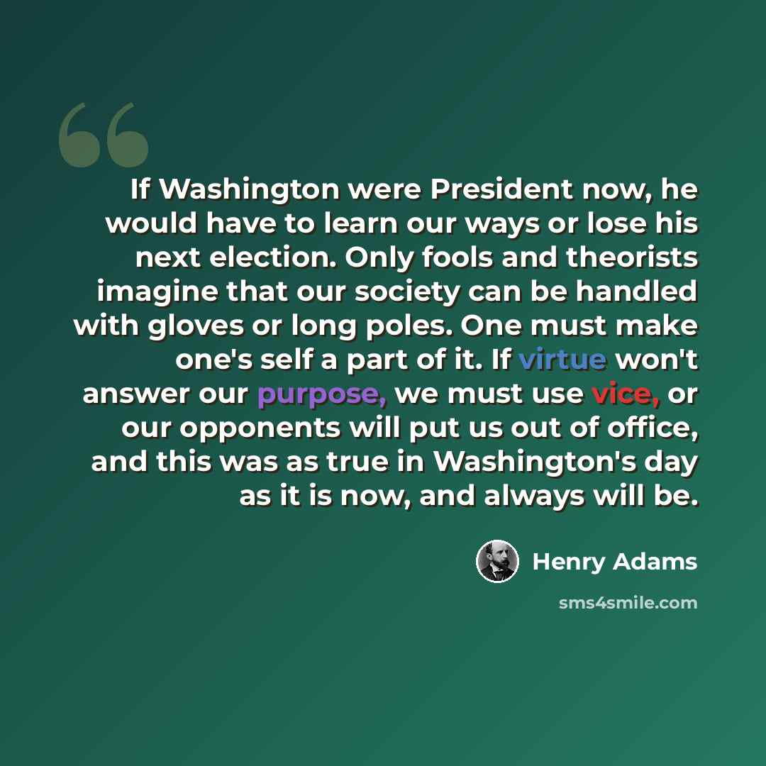“If Washington were President now, he would have to learn our ways or lose his next election. Only fools and theorists imagine that our society can be handled with gloves or long poles. One must make one's self a part of it. If virtue won't answer our purpose, we must use vice, or our opponents…” quote by Henry Adams