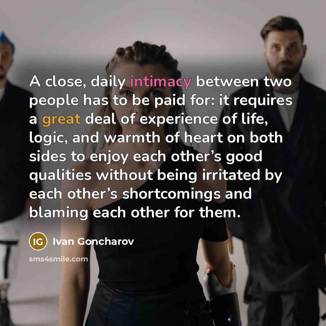 “A close, daily intimacy between two people has to be paid for: it requires a great deal of experience of life, logic, and warmth of heart on both sides to enjoy each other’s good qualities without being irritated by each other’s shortcomings and blaming each other for them.” quote by Ivan Goncharov